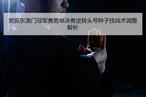 樊振东澳门冠军赛男单决赛逆转头号种子技战术调整解析