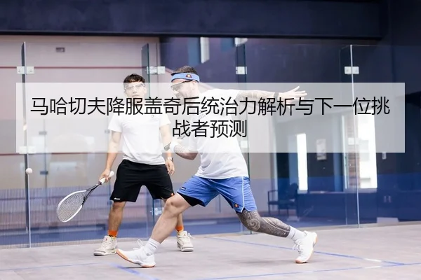 马哈切夫降服盖奇后统治力解析与下一位挑战者预测